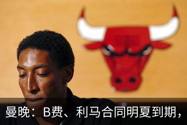 曼晚：B费、利马合同明夏到期，曼联有两人的续约选项